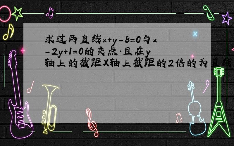 求过两直线x+y-8=0与x-2y+1=0的交点.且在y轴上的截距X轴上截距的2倍的为直线的方程.