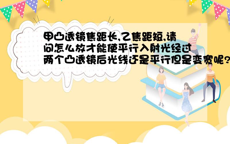 甲凸透镜焦距长,乙焦距短,请问怎么放才能使平行入射光经过两个凸透镜后光线还是平行但是变宽呢?