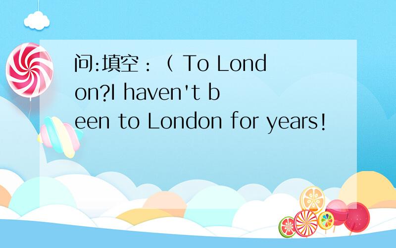 问:填空：（ To London?I haven't been to London for years!