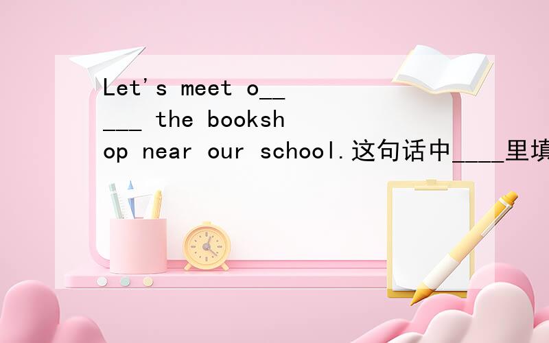 Let's meet o_____ the bookshop near our school.这句话中____里填什么单