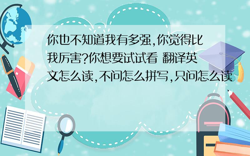 你也不知道我有多强,你觉得比我厉害?你想要试试看 翻译英文怎么读,不问怎么拼写,只问怎么读