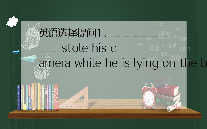 英语选择提问1、________ stole his camera while he is lying on the b