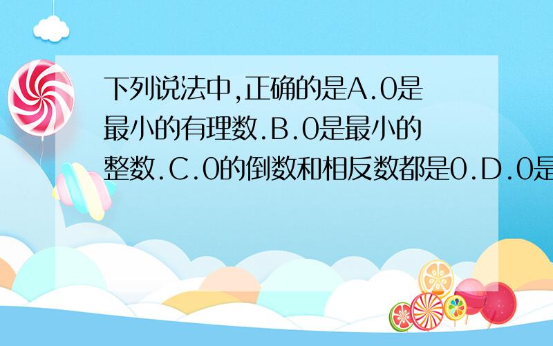 下列说法中,正确的是A.0是最小的有理数.B.0是最小的整数.C.0的倒数和相反数都是0.D.0是最小的非负数.