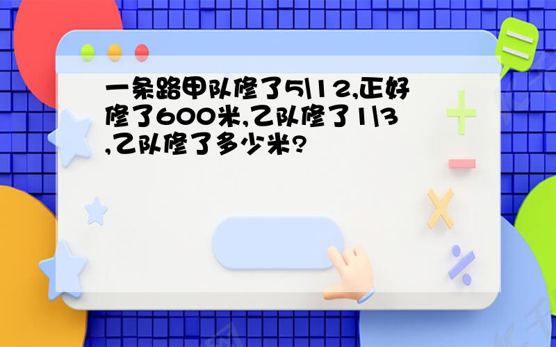 一条路甲队修了5\12,正好修了600米,乙队修了1\3,乙队修了多少米?