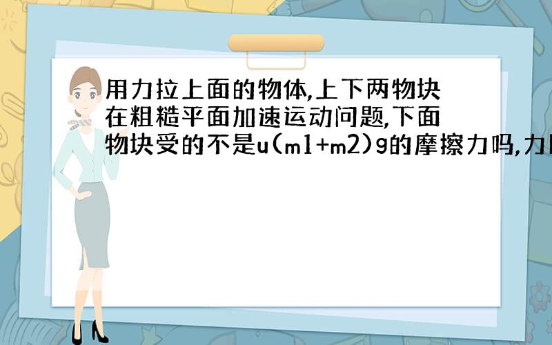 用力拉上面的物体,上下两物块在粗糙平面加速运动问题,下面物块受的不是u(m1+m2)g的摩擦力吗,力比这...