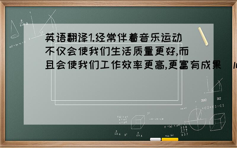 英语翻译1.经常伴着音乐运动不仅会使我们生活质量更好,而且会使我们工作效率更高,更富有成果(lead to)2.随着经济