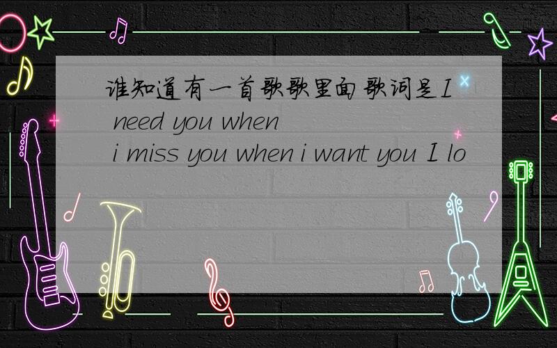 谁知道有一首歌歌里面歌词是I need you when i miss you when i want you I lo