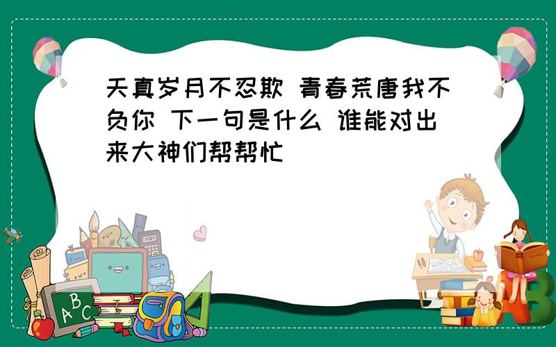 天真岁月不忍欺 青春荒唐我不负你 下一句是什么 谁能对出来大神们帮帮忙