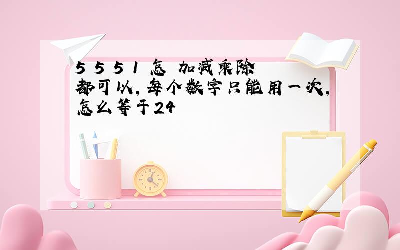 5 5 5 1 怎 加减乘除都可以,每个数字只能用一次,怎么等于24