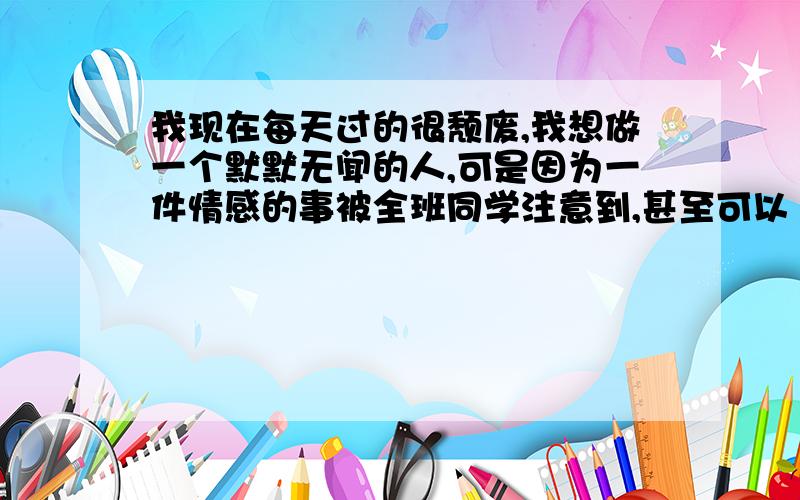 我现在每天过的很颓废,我想做一个默默无闻的人,可是因为一件情感的事被全班同学注意到,甚至可以