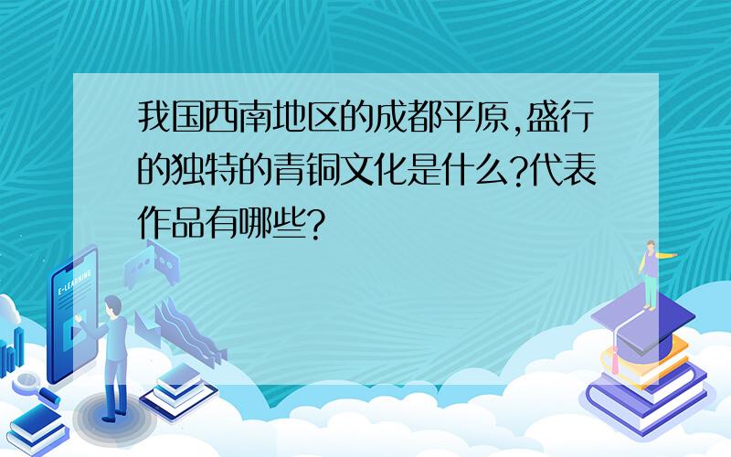 我国西南地区的成都平原,盛行的独特的青铜文化是什么?代表作品有哪些?