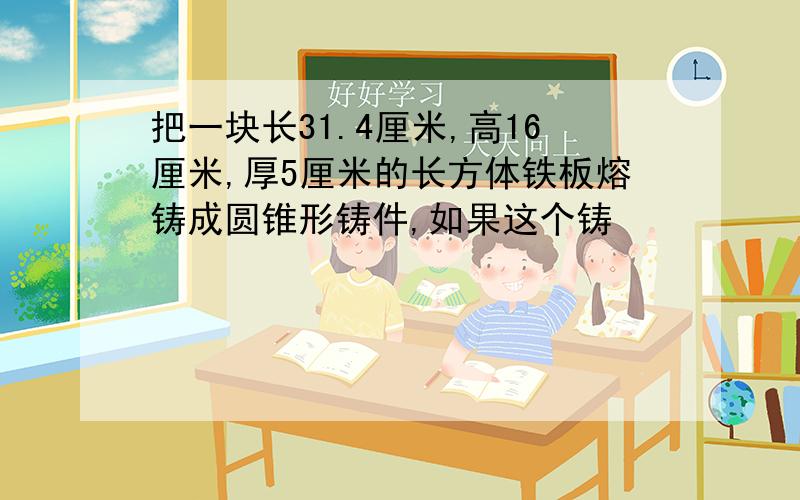 把一块长31.4厘米,高16厘米,厚5厘米的长方体铁板熔铸成圆锥形铸件,如果这个铸