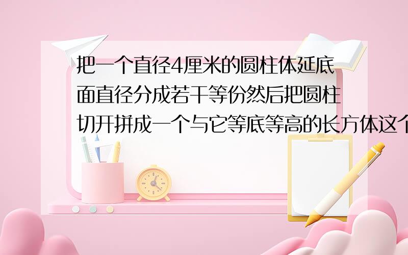 把一个直径4厘米的圆柱体延底面直径分成若干等份然后把圆柱切开拼成一个与它等底等高的长方体这个长方体的