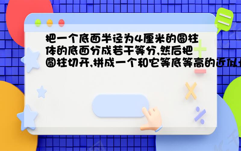 把一个底面半径为4厘米的圆柱体的底面分成若干等分,然后把圆柱切开,拼成一个和它等底等高的近似长方体.拼成的长方体的表面积