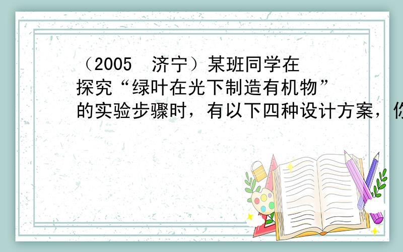 （2005•济宁）某班同学在探究“绿叶在光下制造有机物”的实验步骤时，有以下四种设计方案，你认为其中最合理的应是哪一组（