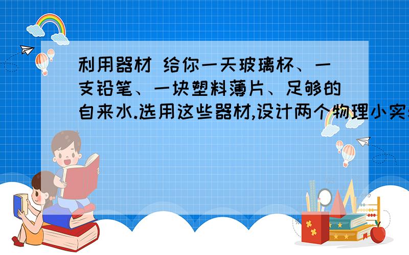 利用器材 给你一天玻璃杯、一支铅笔、一块塑料薄片、足够的自来水.选用这些器材,设计两个物理小实验,并指出他们所属的物理现