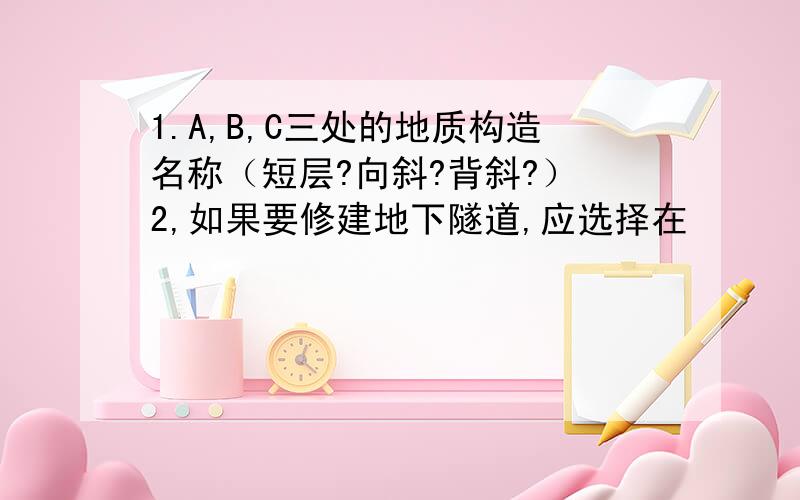 1.A,B,C三处的地质构造名称（短层?向斜?背斜?） 2,如果要修建地下隧道,应选择在