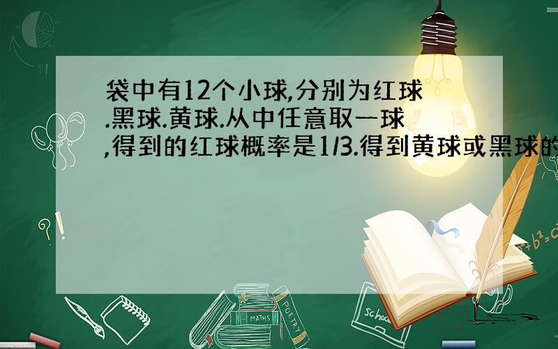 袋中有12个小球,分别为红球.黑球.黄球.从中任意取一球,得到的红球概率是1/3.得到黄球或黑球的概率是5/12