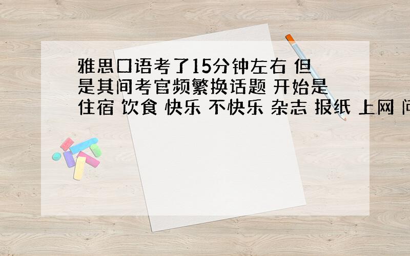 雅思口语考了15分钟左右 但是其间考官频繁换话题 开始是住宿 饮食 快乐 不快乐 杂志 报纸 上网 问了个遍