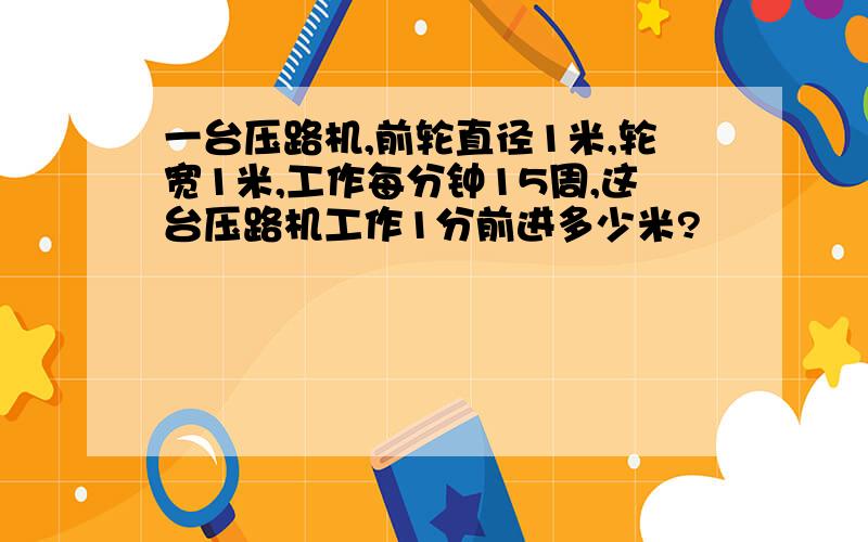 一台压路机,前轮直径1米,轮宽1米,工作每分钟15周,这台压路机工作1分前进多少米?