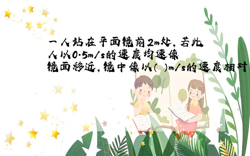 一人站在平面镜前2m处,若此人以0.5m/s的速度均速像镜面移近,镜中像以（ ）m/s的速度相对于人移动,2s时,像距人