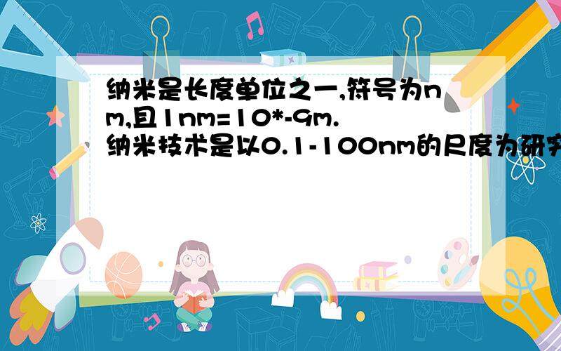 纳米是长度单位之一,符号为nm,且1nm=10*-9m.纳米技术是以0.1-100nm的尺度为研究对象的前沿科学,目前我