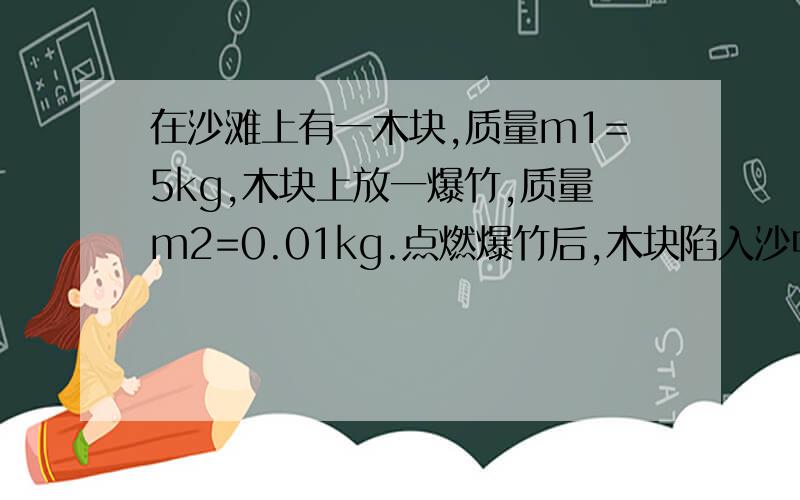 在沙滩上有一木块,质量m1=5kg,木块上放一爆竹,质量m2=0.01kg.点燃爆竹后,木块陷入沙中深度为s=5cm,若