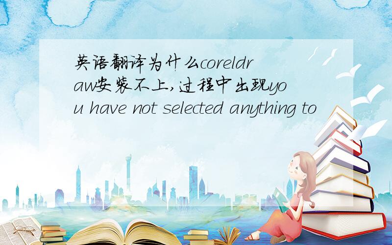 英语翻译为什么coreldraw安装不上,过程中出现you have not selected anything to