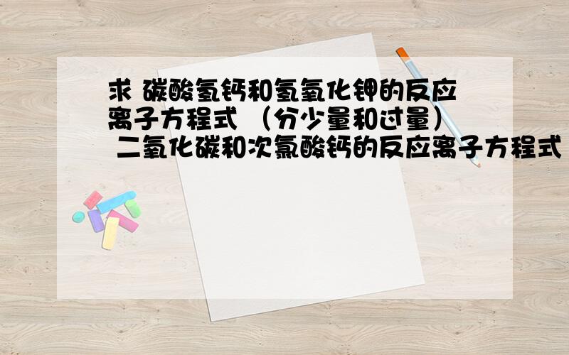 求 碳酸氢钙和氢氧化钾的反应离子方程式 （分少量和过量） 二氧化碳和次氯酸钙的反应离子方程式 同上