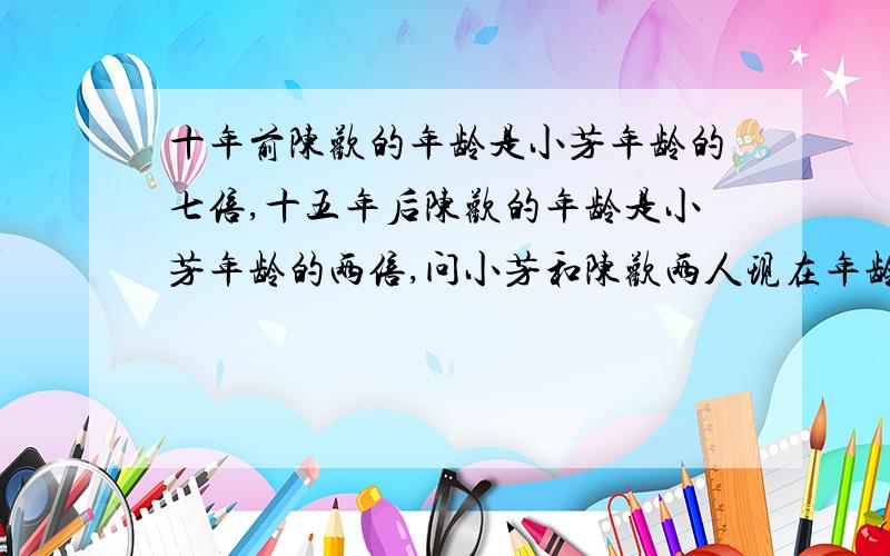 十年前陈欢的年龄是小芳年龄的七倍,十五年后陈欢的年龄是小芳年龄的两倍,问小芳和陈欢两人现在年龄?