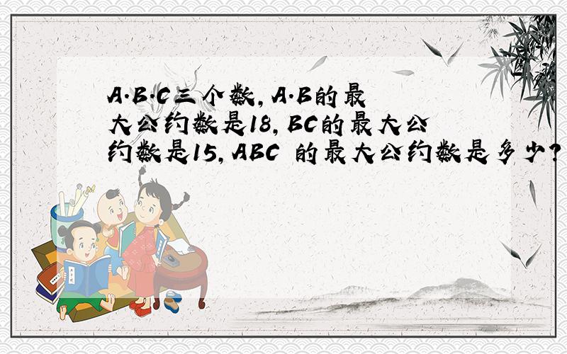 A.B.C三个数,A.B的最大公约数是18,BC的最大公约数是15,ABC 的最大公约数是多少?