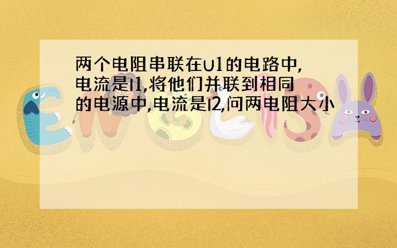 两个电阻串联在U1的电路中,电流是I1,将他们并联到相同的电源中,电流是I2,问两电阻大小