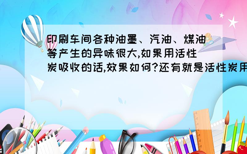 印刷车间各种油墨、汽油、煤油等产生的异味很大,如果用活性炭吸收的话,效果如何?还有就是活性炭用一段时间会不会失效?