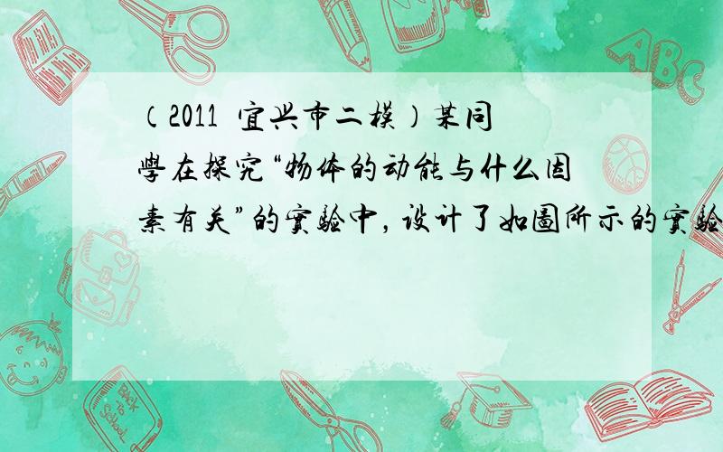 （2011•宜兴市二模）某同学在探究“物体的动能与什么因素有关”的实验中，设计了如图所示的实验方案，并进行了以下三步实验