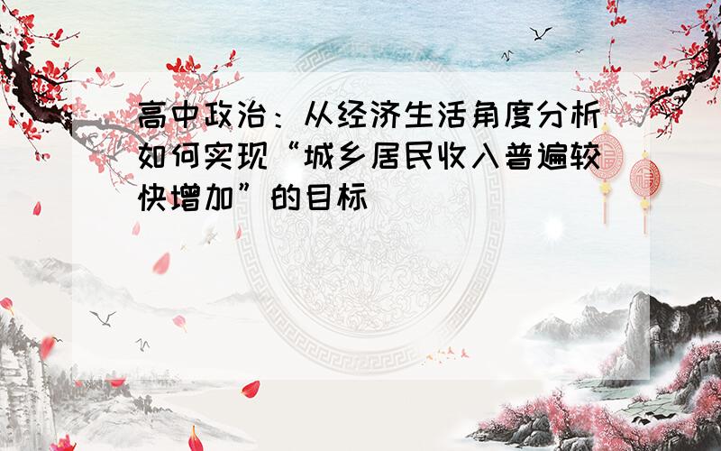 高中政治：从经济生活角度分析如何实现“城乡居民收入普遍较快增加”的目标