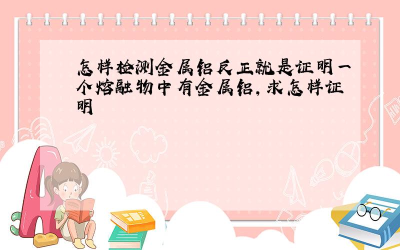 怎样检测金属铝反正就是证明一个熔融物中有金属铝,求怎样证明