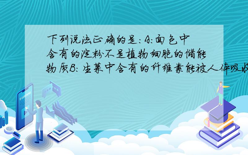 下列说法正确的是:A:面包中含有的淀粉不是植物细胞的储能物质B：生菜中含有的纤维素能被人体吸收和利用C:鸡胸肉中含有的糖