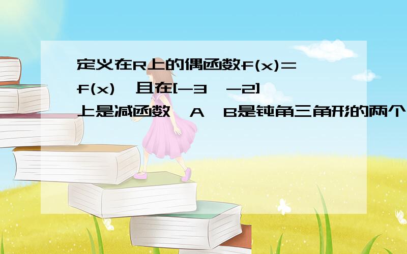 定义在R上的偶函数f(x)=f(x),且在[-3,-2]上是减函数,A,B是钝角三角形的两个锐角,则下列结论正确的是（