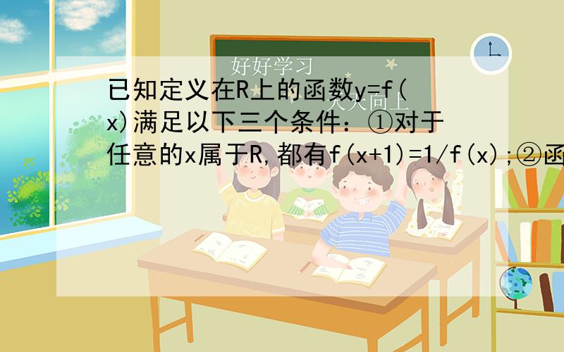 已知定义在R上的函数y=f(x)满足以下三个条件：①对于任意的x属于R,都有f(x+1)=1/f(x);②函数y=f(x