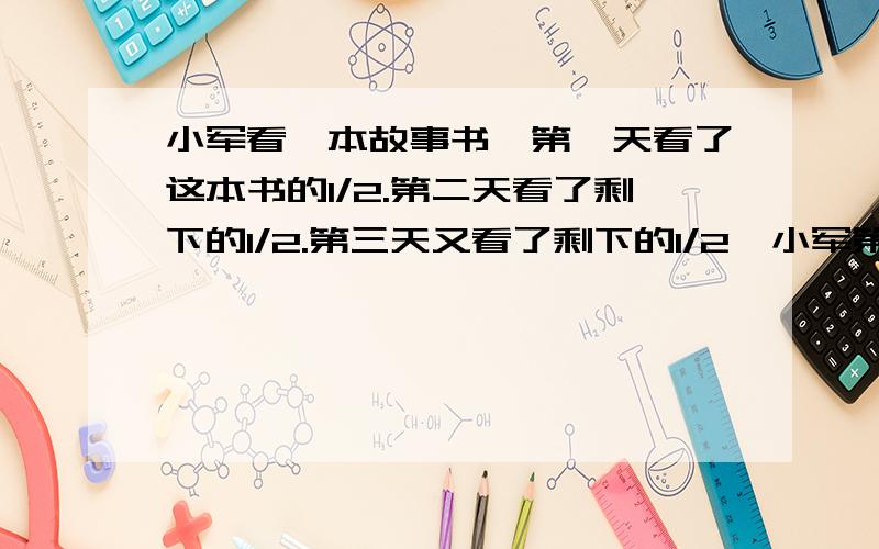 小军看一本故事书,第一天看了这本书的1/2.第二天看了剩下的1/2.第三天又看了剩下的1/2,小军第三天看的↓