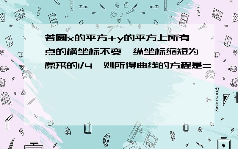 若圆x的平方+y的平方上所有点的横坐标不变,纵坐标缩短为原来的1/4,则所得曲线的方程是=