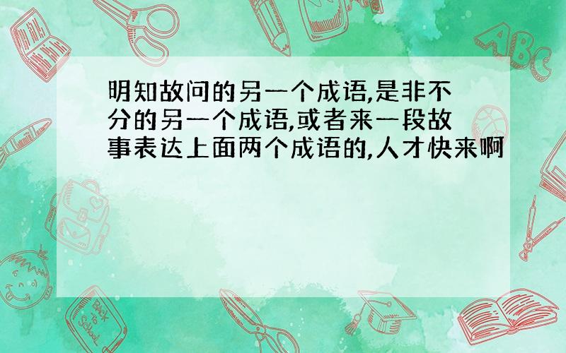 明知故问的另一个成语,是非不分的另一个成语,或者来一段故事表达上面两个成语的,人才快来啊