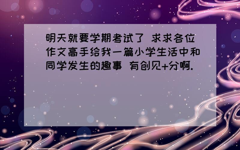 明天就要学期考试了 求求各位作文高手给我一篇小学生活中和同学发生的趣事 有创见+分啊.