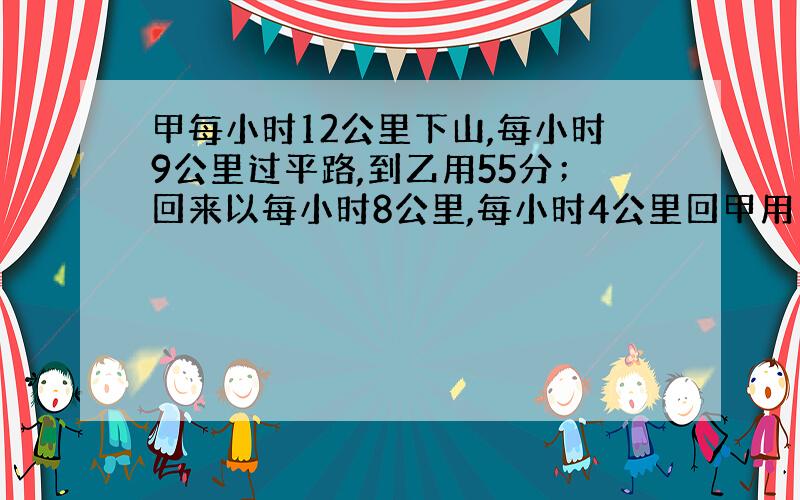 甲每小时12公里下山,每小时9公里过平路,到乙用55分；回来以每小时8公里,每小时4公里回甲用1.5小时,