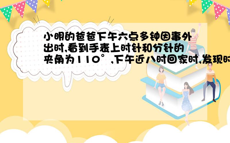 小明的爸爸下午六点多钟因事外出时,看到手表上时针和分针的夹角为110°,下午近八时回家时,发现时针与分针的夹角又为110