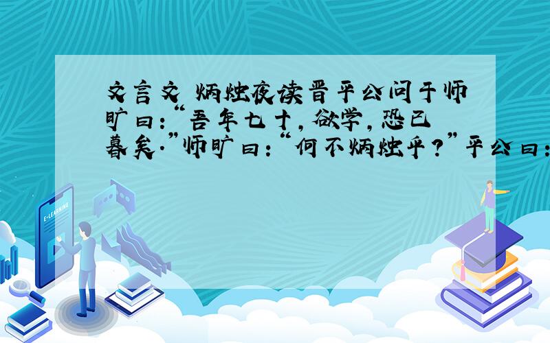 文言文 炳烛夜读晋平公问于师旷曰：“吾年七十,欲学,恐已暮矣.”师旷曰：“何不炳烛乎?”平公曰：“安有为人臣而戏其君乎?