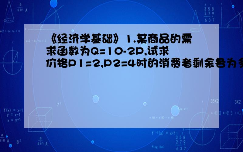 《经济学基础》1.某商品的需求函数为Q=10-2P,试求价格P1=2,P2=4时的消费者剩余各为多少?