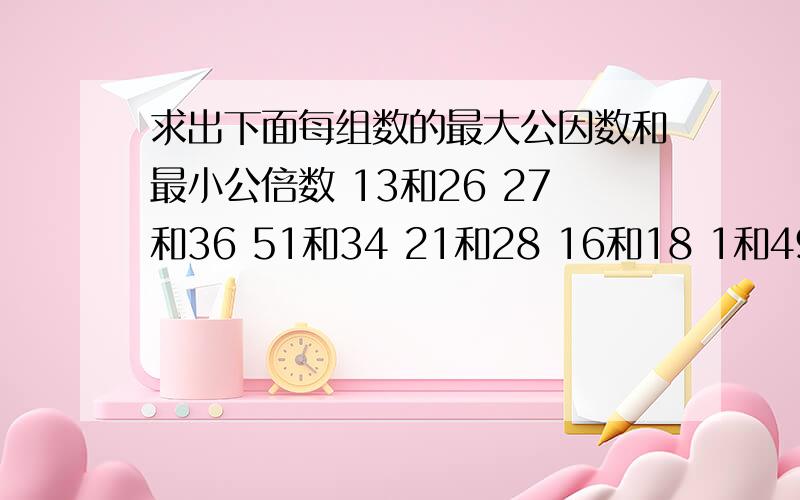 求出下面每组数的最大公因数和最小公倍数 13和26 27和36 51和34 21和28 16和18 1和49