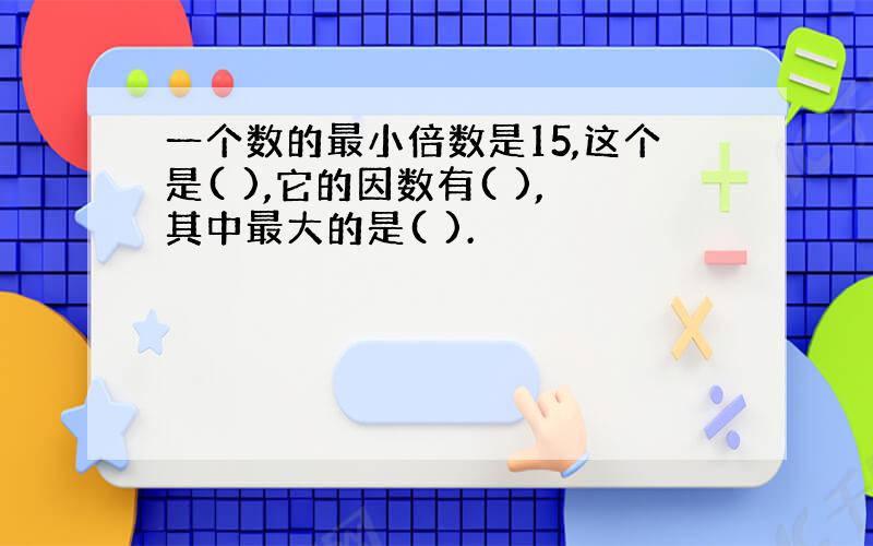 一个数的最小倍数是15,这个是( ),它的因数有( ),其中最大的是( ).