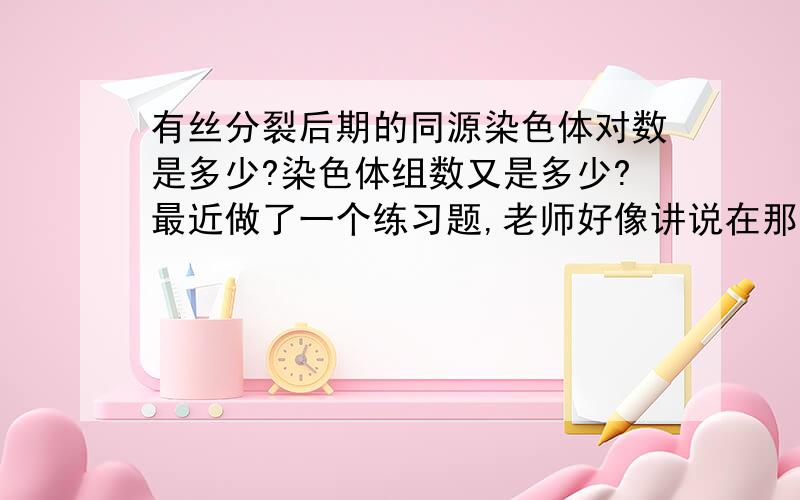 有丝分裂后期的同源染色体对数是多少?染色体组数又是多少?最近做了一个练习题,老师好像讲说在那个有丝分裂后期图中（中期有四